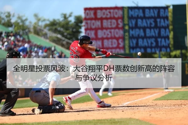 全明星投票风波：大谷翔平DH票数创新高的阵容与争议分析