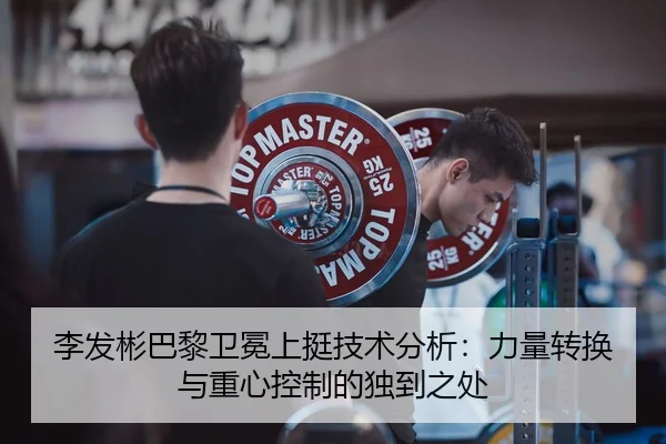 李发彬巴黎卫冕上挺技术分析：力量转换与重心控制的独到之处